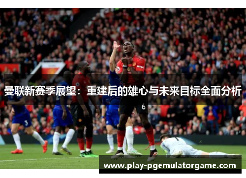曼联新赛季展望:重建后的雄心与未来目标全面分析 曼联新赛季展望:重建后的雄心与未来目标全面分析