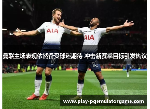 曼联主场表现依然备受球迷期待 冲击新赛季目标引发热议 曼联主场表现依然备受球迷期待 冲击新赛季目标引发热议