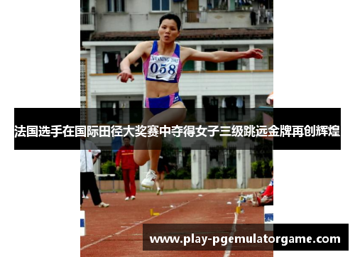 法国选手在国际田径大奖赛中夺得女子三级跳远金牌再创辉煌