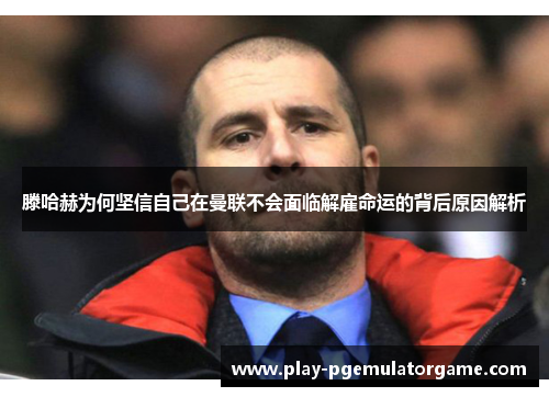 滕哈赫为何坚信自己在曼联不会面临解雇命运的背后原因解析