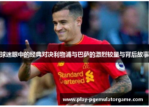 球迷眼中的经典对决利物浦与巴萨的激烈较量与背后故事