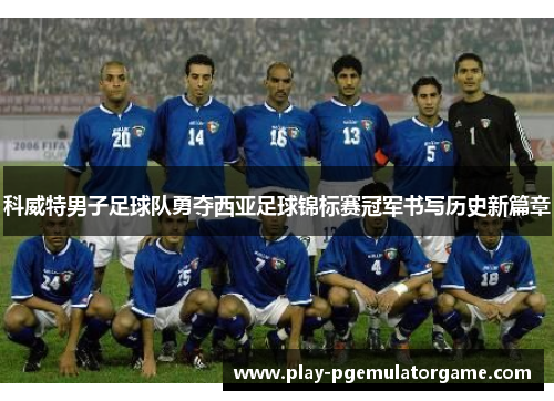 科威特男子足球队勇夺西亚足球锦标赛冠军书写历史新篇章